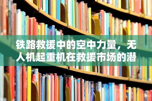 铁路救援中的空中力量，无人机起重机在救援市场的潜力与挑战
