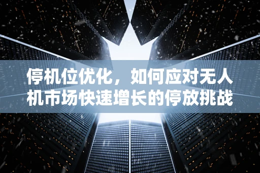 停机位优化，如何应对无人机市场快速增长的停放挑战？