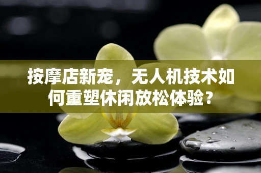 按摩店新宠，无人机技术如何重塑休闲放松体验？