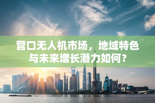 营口无人机市场，地域特色与未来增长潜力如何？