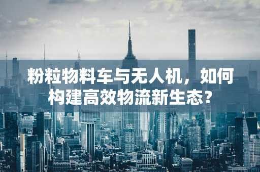 粉粒物料车与无人机，如何构建高效物流新生态？