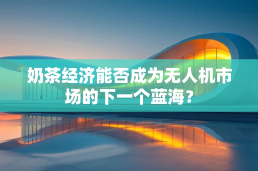 奶茶经济能否成为无人机市场的下一个蓝海？