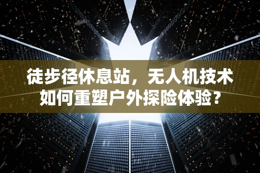 徒步径休息站，无人机技术如何重塑户外探险体验？