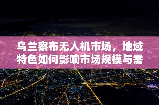 乌兰察布无人机市场，地域特色如何影响市场规模与需求？