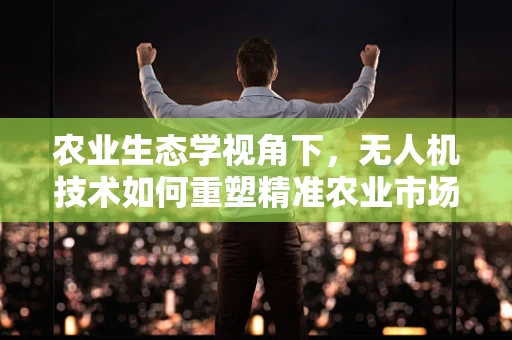 农业生态学视角下，无人机技术如何重塑精准农业市场？