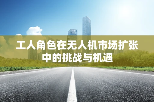 工人角色在无人机市场扩张中的挑战与机遇