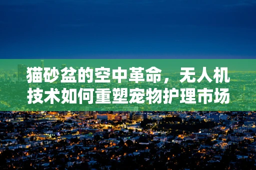 猫砂盆的空中革命，无人机技术如何重塑宠物护理市场？