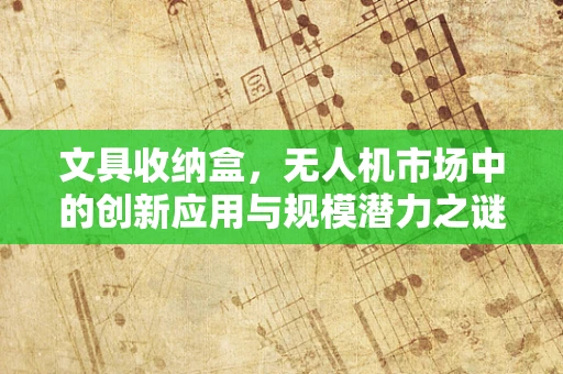 文具收纳盒，无人机市场中的创新应用与规模潜力之谜？