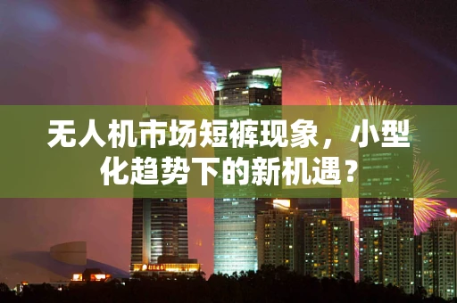 无人机市场短裤现象，小型化趋势下的新机遇？