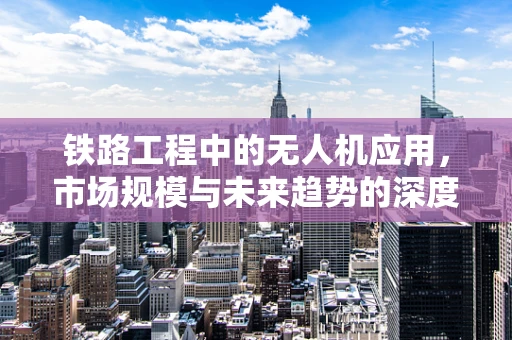 铁路工程中的无人机应用，市场规模与未来趋势的深度剖析