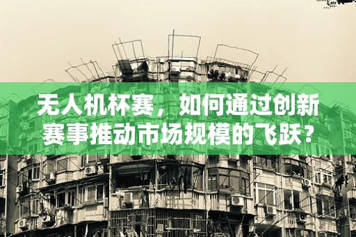 无人机杯赛，如何通过创新赛事推动市场规模的飞跃？