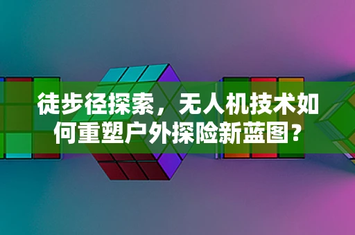徒步径探索，无人机技术如何重塑户外探险新蓝图？