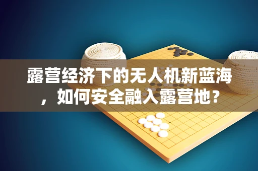 露营经济下的无人机新蓝海，如何安全融入露营地？