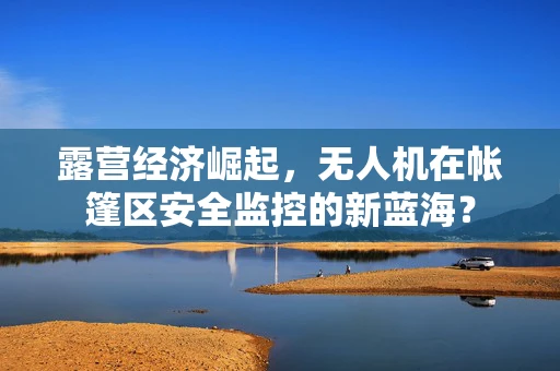 露营经济崛起，无人机在帐篷区安全监控的新蓝海？