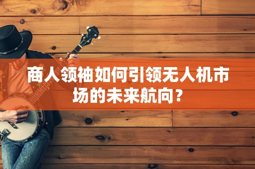 商人领袖如何引领无人机市场的未来航向？