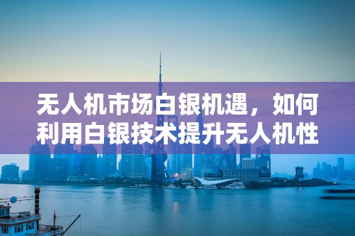 无人机市场白银机遇，如何利用白银技术提升无人机性能与成本效益？