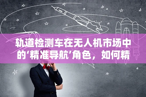 轨道检测车在无人机市场中的‘精准导航’角色，如何精准对接市场需求？