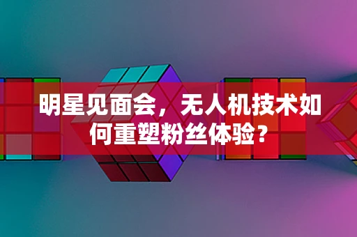 明星见面会，无人机技术如何重塑粉丝体验？