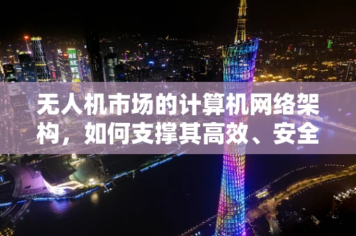 无人机市场的计算机网络架构，如何支撑其高效、安全运行？