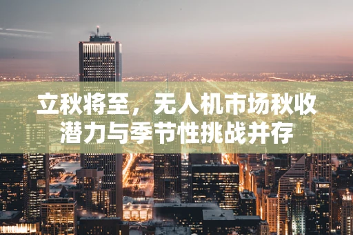立秋将至，无人机市场秋收潜力与季节性挑战并存
