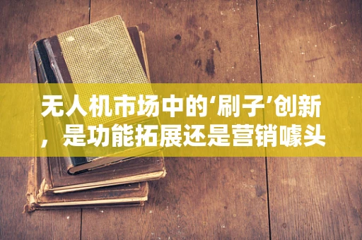 无人机市场中的‘刷子’创新，是功能拓展还是营销噱头？