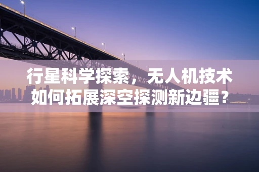 行星科学探索，无人机技术如何拓展深空探测新边疆？