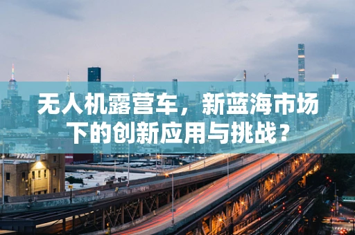 无人机露营车，新蓝海市场下的创新应用与挑战？