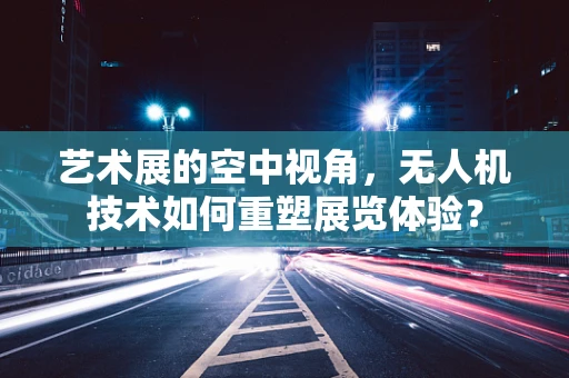 艺术展的空中视角，无人机技术如何重塑展览体验？