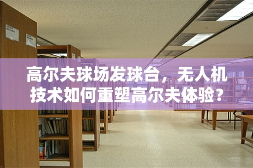 高尔夫球场发球台，无人机技术如何重塑高尔夫体验？