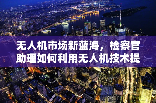 无人机市场新蓝海，检察官助理如何利用无人机技术提升执法效率？