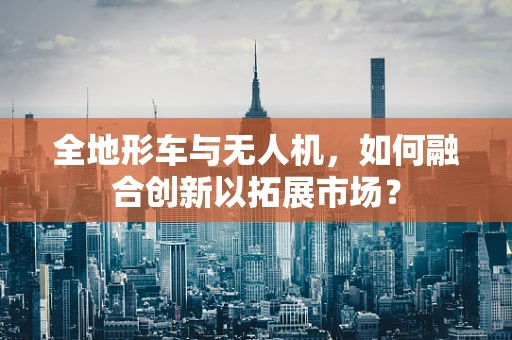全地形车与无人机，如何融合创新以拓展市场？