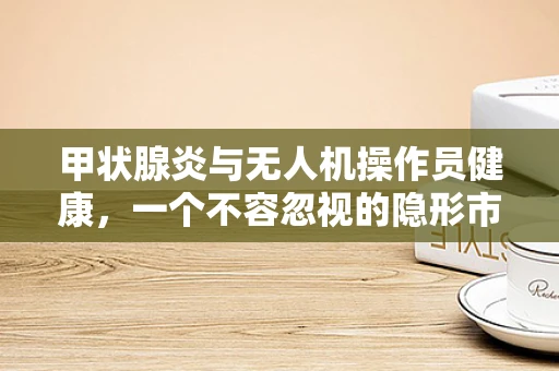 甲状腺炎与无人机操作员健康，一个不容忽视的隐形市场风险？