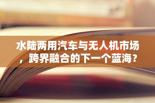 水陆两用汽车与无人机市场，跨界融合的下一个蓝海？
