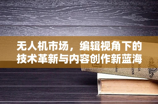 无人机市场，编辑视角下的技术革新与内容创作新蓝海