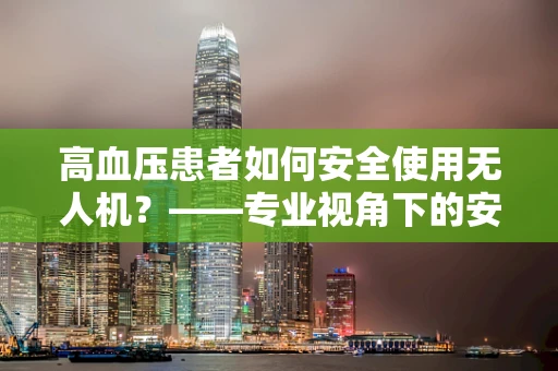 高血压患者如何安全使用无人机？——专业视角下的安全考量
