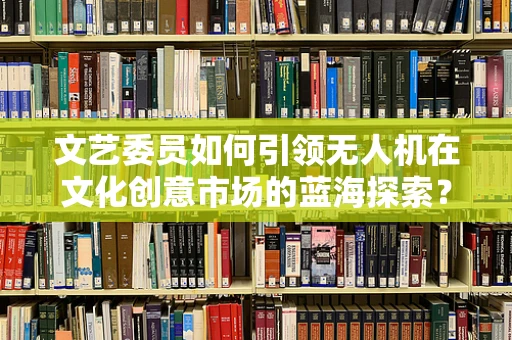 文艺委员如何引领无人机在文化创意市场的蓝海探索？