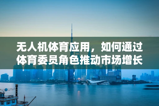 无人机体育应用，如何通过体育委员角色推动市场增长？