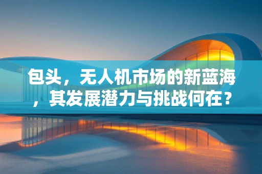 包头，无人机市场的新蓝海，其发展潜力与挑战何在？