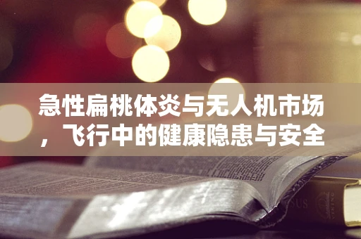急性扁桃体炎与无人机市场，飞行中的健康隐患与安全保障新需求