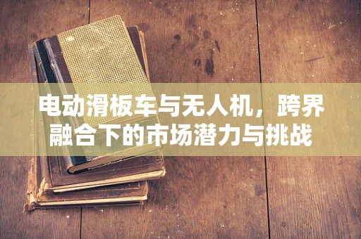 电动滑板车与无人机，跨界融合下的市场潜力与挑战