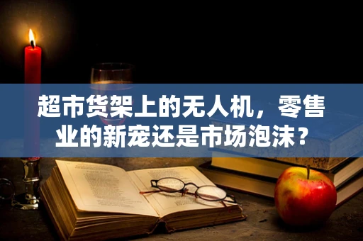 超市货架上的无人机，零售业的新宠还是市场泡沫？