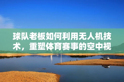 球队老板如何利用无人机技术，重塑体育赛事的空中视角体验？