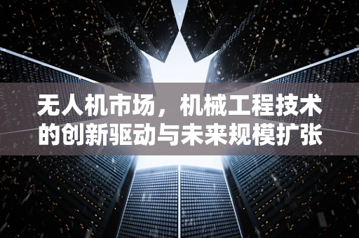 无人机市场，机械工程技术的创新驱动与未来规模扩张的挑战