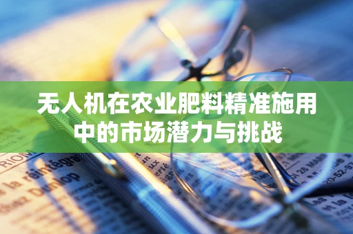 无人机在农业肥料精准施用中的市场潜力与挑战