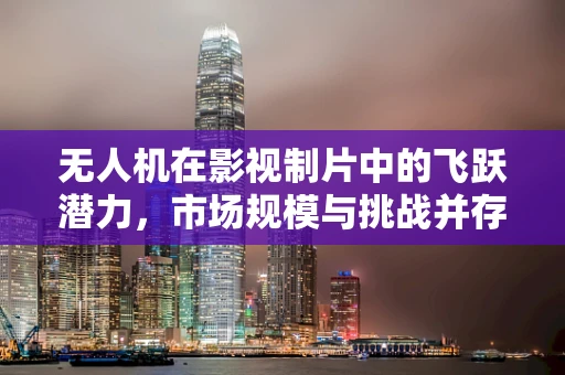 无人机在影视制片中的飞跃潜力，市场规模与挑战并存？