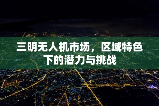 三明无人机市场，区域特色下的潜力与挑战