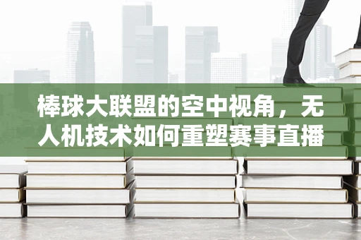 棒球大联盟的空中视角，无人机技术如何重塑赛事直播体验？