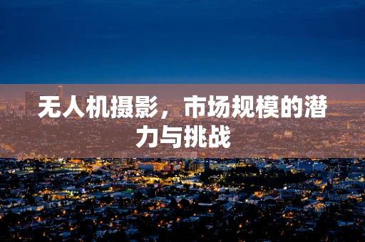 无人机摄影，市场规模的潜力与挑战