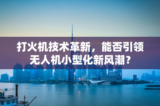 打火机技术革新，能否引领无人机小型化新风潮？
