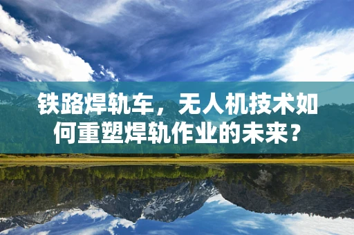 铁路焊轨车，无人机技术如何重塑焊轨作业的未来？